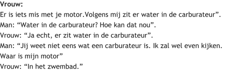 Vrouw: Er is iets mis met je motor.Volgens mij zit er water in de carburateur”. Man: “Water in de carburateur? Hoe kan dat nou”. Vrouw: “Ja echt, er zit water in de carburateur”. Man: “Jij weet niet eens wat een carburateur is. Ik zal wel even kijken. Waar is mijn motor” Vrouw: “In het zwembad.”